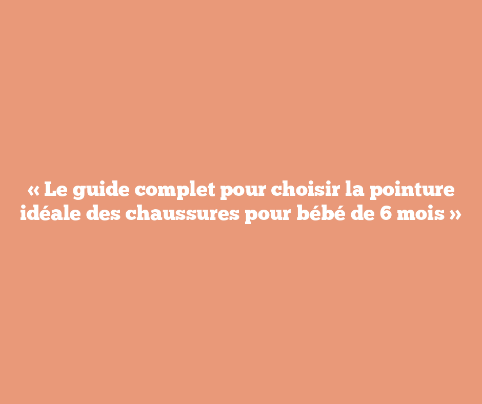 « Le guide complet pour choisir la pointure idéale des chaussures pour bébé de 6 mois »